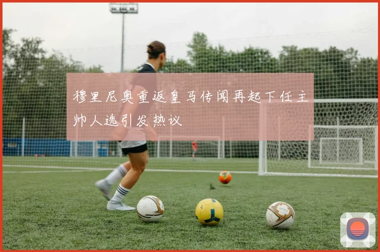 穆里尼奥重返皇马传闻再起下任主帅人选引发热议