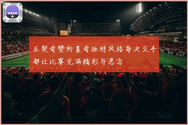 东契奇赞约基奇独特风格每次交手都让比赛充满精彩与悬念