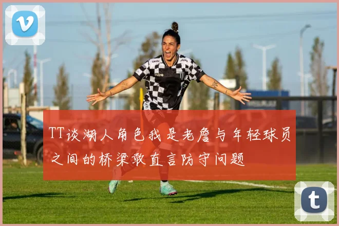 TT谈湖人角色我是老詹与年轻球员之间的桥梁敢直言防守问题