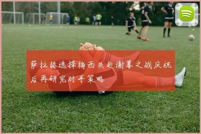 萨拉赫选择梅西共赴谢幕之战庆祝后再研究对手策略