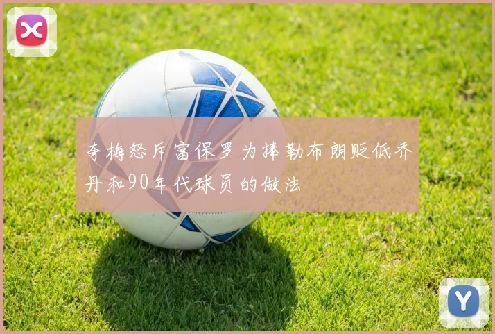夸梅怒斥富保罗为捧勒布朗贬低乔丹和90年代球员的做法