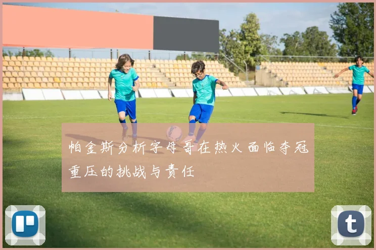 帕金斯分析字母哥在热火面临夺冠重压的挑战与责任