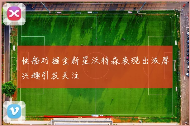 快船对掘金新星沃特森表现出浓厚兴趣引发关注