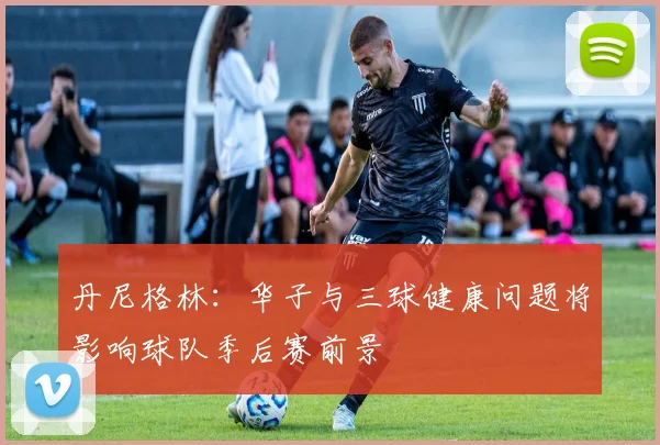 丹尼格林：华子与三球健康问题将影响球队季后赛前景