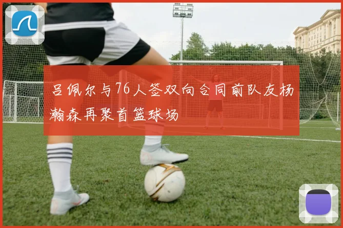 吕佩尔与76人签双向合同前队友杨瀚森再聚首篮球场