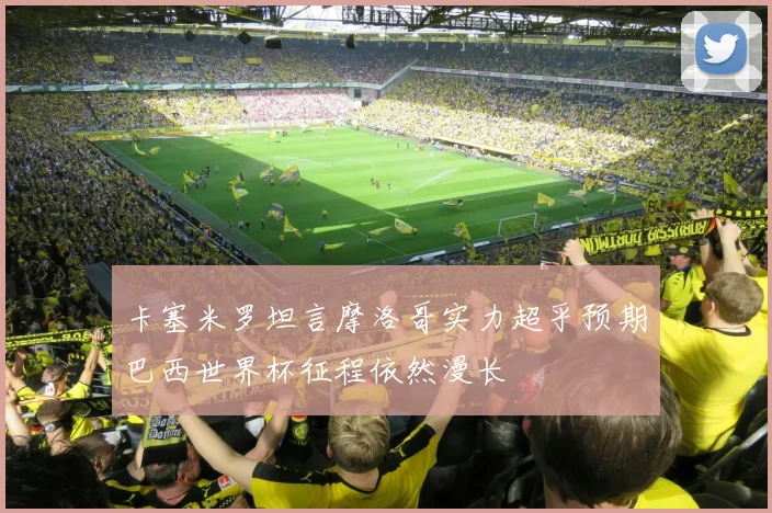 卡塞米罗坦言摩洛哥实力超乎预期巴西世界杯征程依然漫长