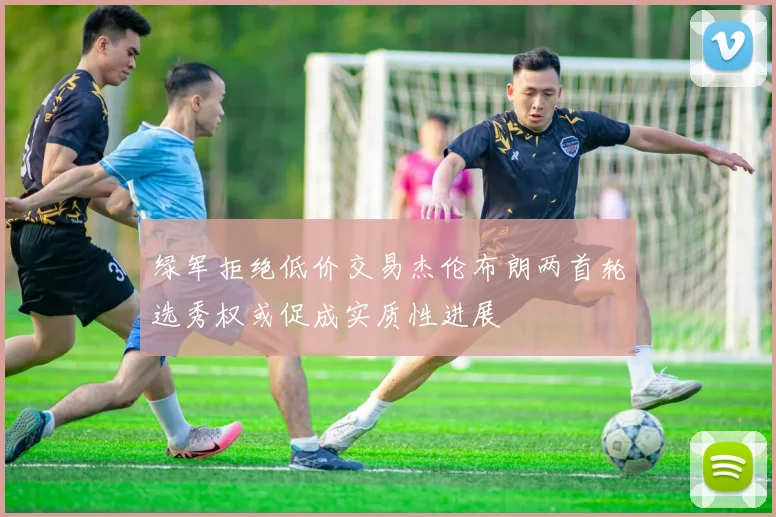 绿军拒绝低价交易杰伦布朗两首轮选秀权或促成实质性进展