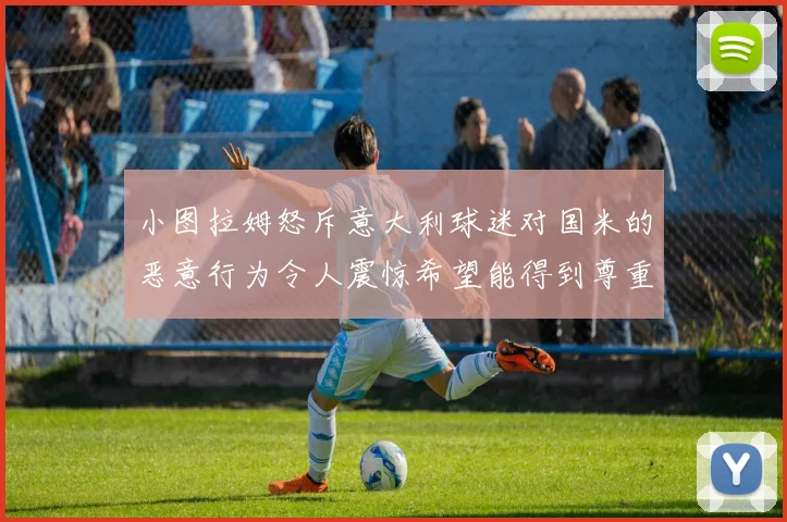 小图拉姆怒斥意大利球迷对国米的恶意行为令人震惊希望能得到尊重与支持