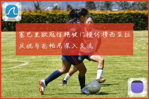 塞巴里欧冠惊艳破门模仿穆西亚拉庆祝与孔帕尼深入交流