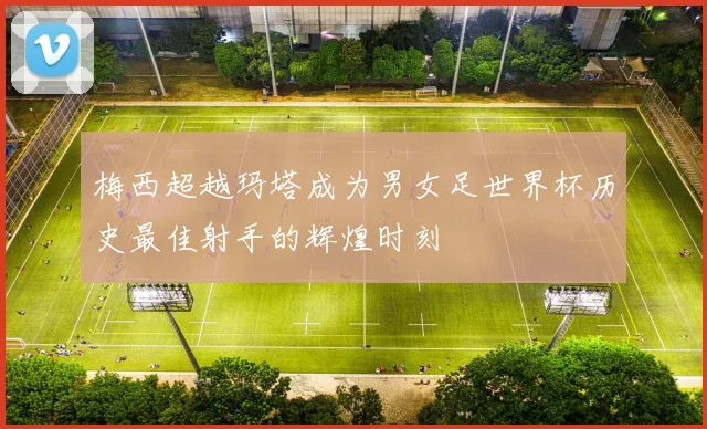 梅西超越玛塔成为男女足世界杯历史最佳射手的辉煌时刻